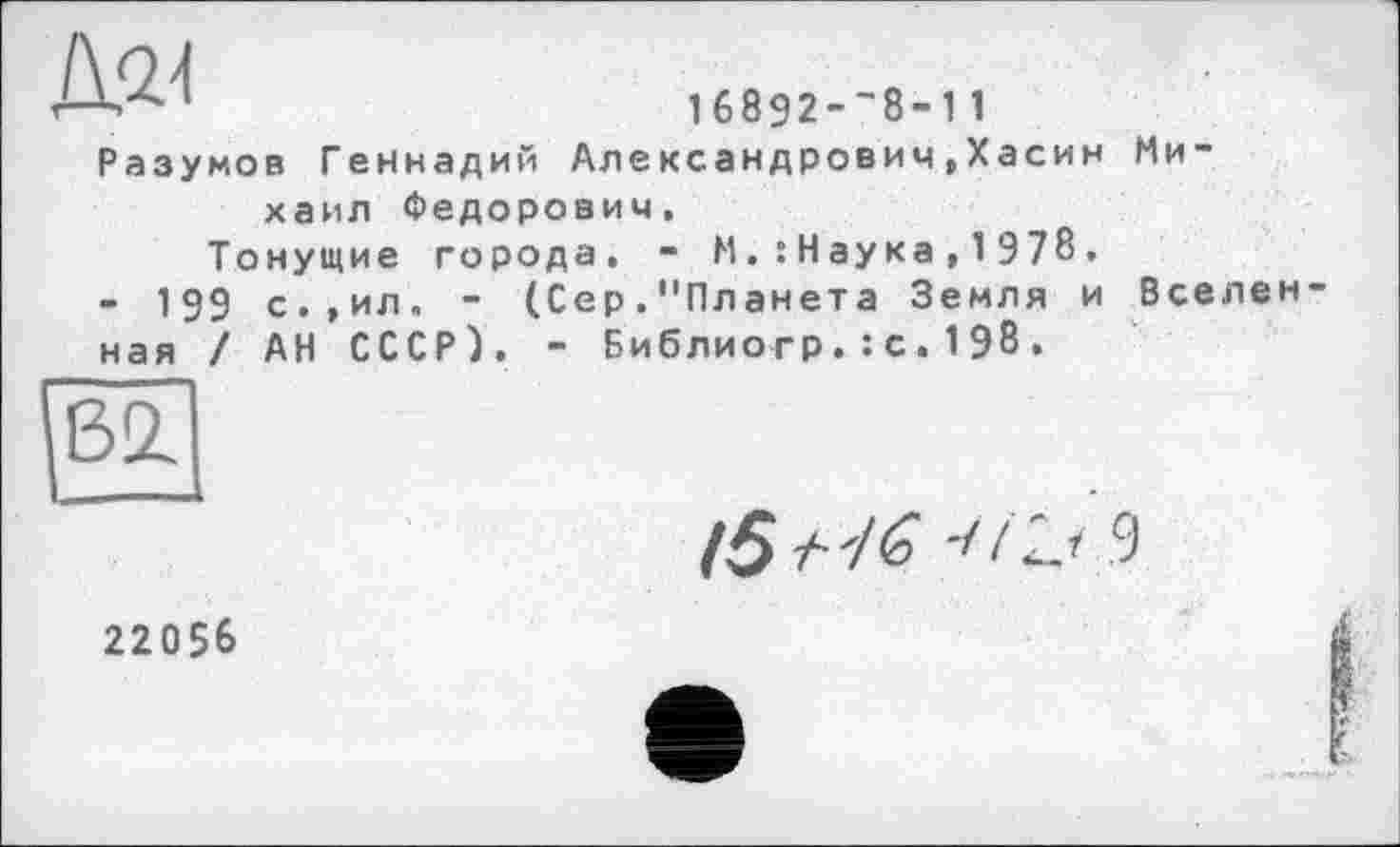 ﻿168Э2--8-11
Разумов Геннадий Александрович,Хасин Михаил Федорович,
Тонущие города. - Н.:Наука,1978.
• 199 с.,ил. - (Сер."Планета Земля и Вселен ная / АН СССР). - Библиогр.: с.198.

/5 /■ 7^ I.9
22056